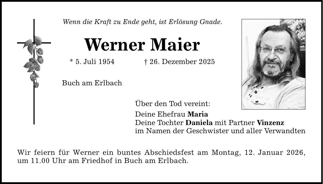 Wenn die Kraft zu Ende geht, ist Erlösung Gnade. Werner Maier * 5. Juli 1954 _ 26. Dezember 2025 Buch am Erlbach Über den Tod vereint: Deine Ehefrau Maria Deine Tochter Daniela mit Partner Vinzenz im Namen der Geschwister und aller Verwandten Wir feiern für Werner ein buntes Abschiedsfest am Montag, 12. Januar 2026, um 11.00 Uhr am Friedhof in Buch am Erlbach.