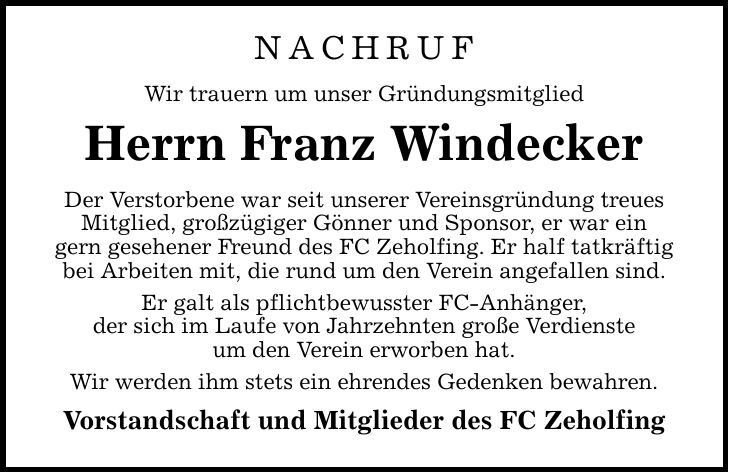 NACHRUF Wir trauern um unser Gründungsmitglied Herrn Franz Windecker Der Verstorbene war seit unserer Vereinsgründung treues Mitglied, großzügiger Gönner und Sponsor, er war ein gern gesehener Freund des FC Zeholfing. Er half tatkräftig bei Arbeiten mit, die rund um den Verein angefallen sind. Er galt als pflichtbewusster FC-Anhänger, der sich im Laufe von Jahrzehnten große Verdienste um den Verein erworben hat. Wir werden ihm stets ein ehrendes Gedenken bewahren. Vorstandschaft und Mitglieder des FC Zeholfing