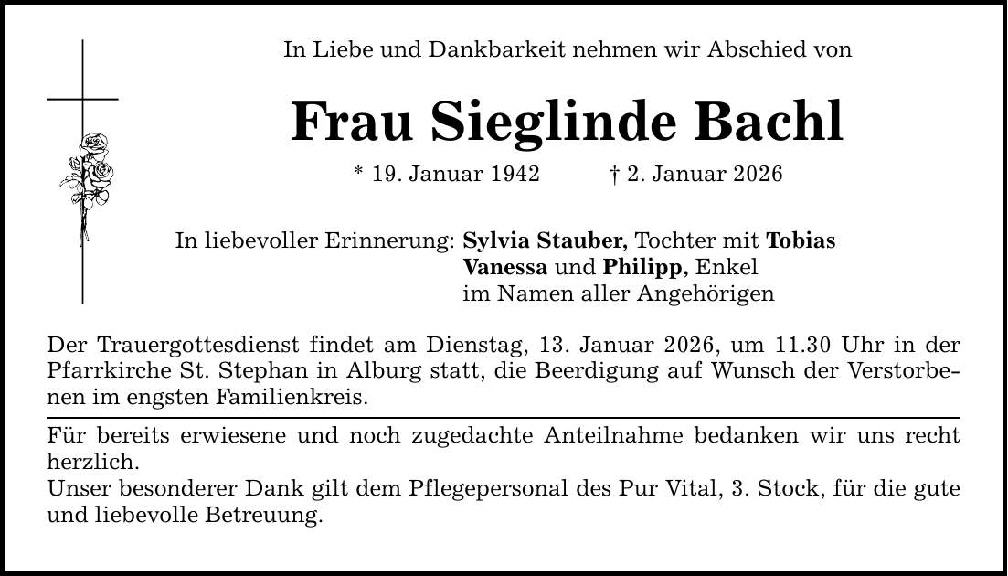 In Liebe und Dankbarkeit nehmen wir Abschied vonFrau Sieglinde Bachl* 19. Januar 1942 _ 2. Januar 2026In liebevoller Erinnerung:Sylvia Stauber, Tochter mit TobiasVanessa und Philipp, Enkelim Namen aller AngehörigenDer Trauergottesdienst findet am Dienstag, 13. Januar 2026, um 11.30 Uhr in der Pfarrkirche St. Stephan in Alburg statt, die Beerdigung auf Wunsch der Verstorbenen im engsten Familienkreis.Für bereits erwiesene und noch zugedachte Anteilnahme bedanken wir uns recht herzlich.Unser besonderer Dank gilt dem Pflegepersonal des Pur Vital, 3. Stock, für die gute und liebevolle Betreuung.