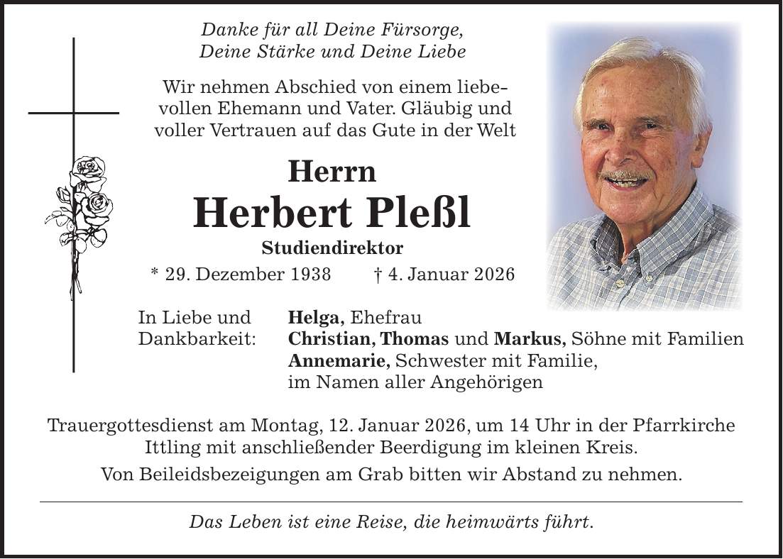  Danke für all Deine Fürsorge, Deine Stärke und Deine Liebe Wir nehmen Abschied von einem liebevollen Ehemann und Vater. Gläubig und voller Vertrauen auf das Gute in der Welt Herrn Herbert Pleßl Studiendirektor * 29. Dezember 1938 + 4. Januar 2026 In Liebe und Helga, Ehefrau Dankbarkeit: Christian, Thomas und Markus, Söhne mit Familien Annemarie, Schwester mit Familie, im Namen aller Angehörigen Trauergottesdienst am Montag, 12. Januar 2026, um 14 Uhr in der Pfarrkirche Ittling mit anschließender Beerdigung im kleinen Kreis. Von Beileidsbezeigungen am Grab bitten wir Abstand zu nehmen. Das Leben ist eine Reise, die heimwärts führt.