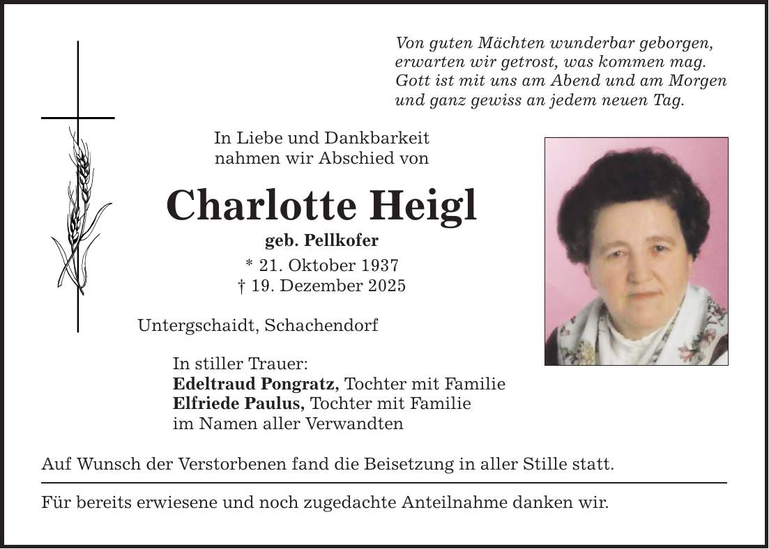 Von guten Mächten wunderbar geborgen, erwarten wir getrost, was kommen mag. Gott ist mit uns am Abend und am Morgen und ganz gewiss an jedem neuen Tag. In Liebe und Dankbarkeit nahmen wir Abschied von Charlotte Heigl geb. Pellkofer * 21. Oktober 1937 _ 19. Dezember 2025 Untergschaidt, Schachendorf In stiller Trauer: Edeltraud Pongratz, Tochter mit Familie Elfriede Paulus, Tochter mit Familie im Namen aller Verwandten Auf Wunsch der Verstorbenen fand die Beisetzung in aller Stille statt. Für bereits erwiesene und noch zugedachte Anteilnahme danken wir.