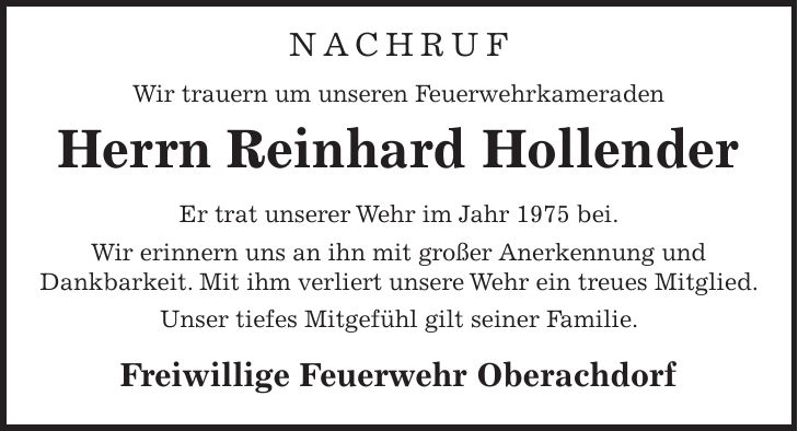 Nachruf Wir trauern um unseren Feuerwehrkameraden Herrn Reinhard Hollender Er trat unserer Wehr im Jahr 1975 bei. Wir erinnern uns an ihn mit großer Anerkennung und Dankbarkeit. Mit ihm verliert unsere Wehr ein treues Mitglied. Unser tiefes Mitgefühl gilt seiner Familie. Freiwillige Feuerwehr Oberachdorf 
