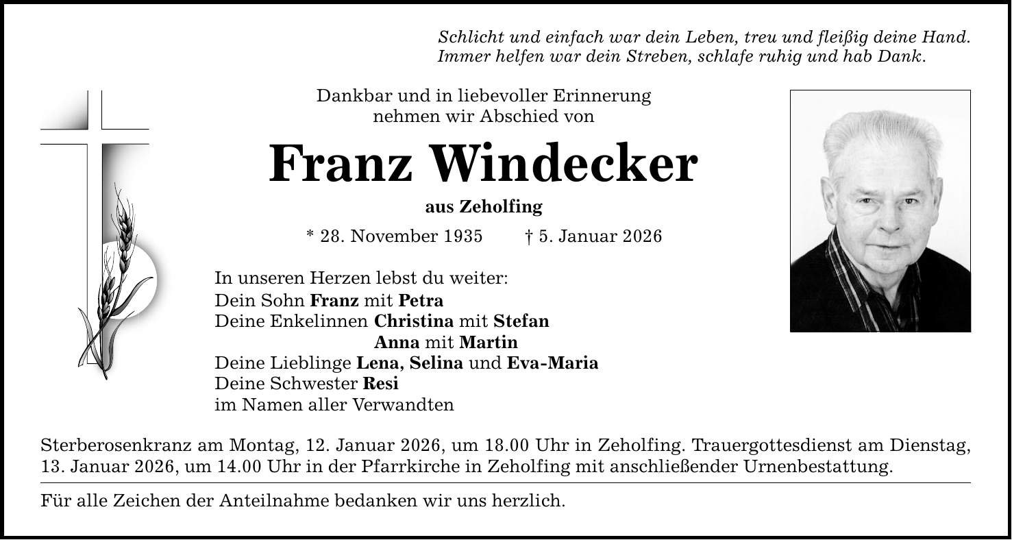 Schlicht und einfach war dein Leben, treu und fleißig deine Hand. Immer helfen war dein Streben, schlafe ruhig und hab Dank. Dankbar und in liebevoller Erinnerung nehmen wir Abschied von Franz Windecker aus Zeholfing * 28. November 1935 _ 5. Januar 2026 In unseren Herzen lebst du weiter: Dein Sohn Franz mit Petra Deine Enkelinnen Christina mit Stefan Anna mit Martin Deine Lieblinge Lena, Selina und Eva-Maria Deine Schwester Resi im Namen aller Verwandten Sterberosenkranz am Montag, 12. Januar 2026, um 18.00 Uhr in Zeholfing. Trauergottesdienst am Dienstag, 13. Januar 2026, um 14.00 Uhr in der Pfarrkirche in Zeholfing mit anschließender Urnenbestattung. Für alle Zeichen der Anteilnahme bedanken wir uns herzlich.