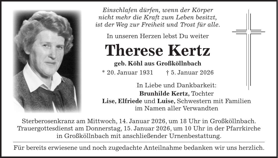 Einschlafen dürfen, wenn der Körper nicht mehr die Kraft zum Leben besitzt, ist der Weg zur Freiheit und Trost für alle. In unseren Herzen lebst Du weiter Therese Kertz geb. Köhl aus Großköllnbach * 20. Januar 1931 + 5. Januar 2026 In Liebe und Dankbarkeit: Brunhilde Kertz, Tochter Lise, Elfriede und Luise, Schwestern mit Familien im Namen aller Verwandten Sterberosenkranz am Mittwoch, 14. Januar 2026, um 18 Uhr in Großköllnbach. Trauergottesdienst am Donnerstag, 15. Januar 2026, um 10 Uhr in der Pfarrkirche in Großköllnbach mit anschließender Urnenbestattung. Für bereits erwiesene und noch zugedachte Anteilnahme bedanken wir uns herzlich.