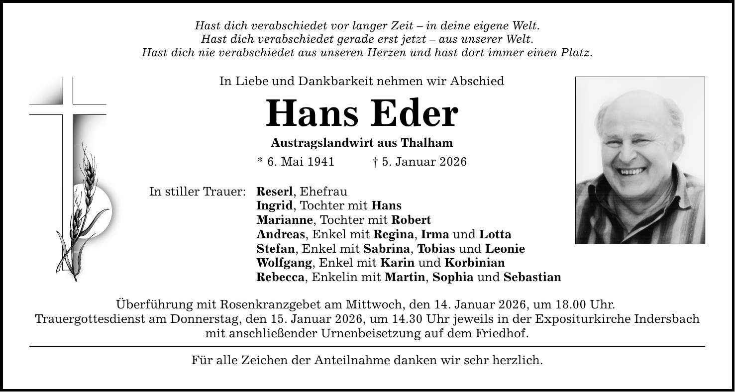 Hast dich verabschiedet vor langer Zeit - in deine eigene Welt.Hast dich verabschiedet gerade erst jetzt - aus unserer Welt.Hast dich nie verabschiedet aus unseren Herzen und hast dort immer einen Platz.In Liebe und Dankbarkeit nehmen wir Abschied Hans EderAustragslandwirt aus Thalham* 6. Mai 1941 _ 5. Januar 2026In stiller Trauer: Reserl, Ehefrau Ingrid, Tochter mit Hans Marianne, Tochter mit Robert Andreas, Enkel mit Regina, Irma und Lotta Stefan, Enkel mit Sabrina, Tobias und Leonie Wolfgang, Enkel mit Karin und Korbinian Rebecca, Enkelin mit Martin, Sophia und Sebastian Überführung mit Rosenkranzgebet am Mittwoch, den 14. Januar 2026, um 18.00 Uhr. Trauergottesdienst am Donnerstag, den 15. Januar 2026, um 14.30 Uhr jeweils in der Expositurkirche Indersbachmit anschließender Urnenbeisetzung auf dem Friedhof. Für alle Zeichen der Anteilnahme danken wir sehr herzlich.