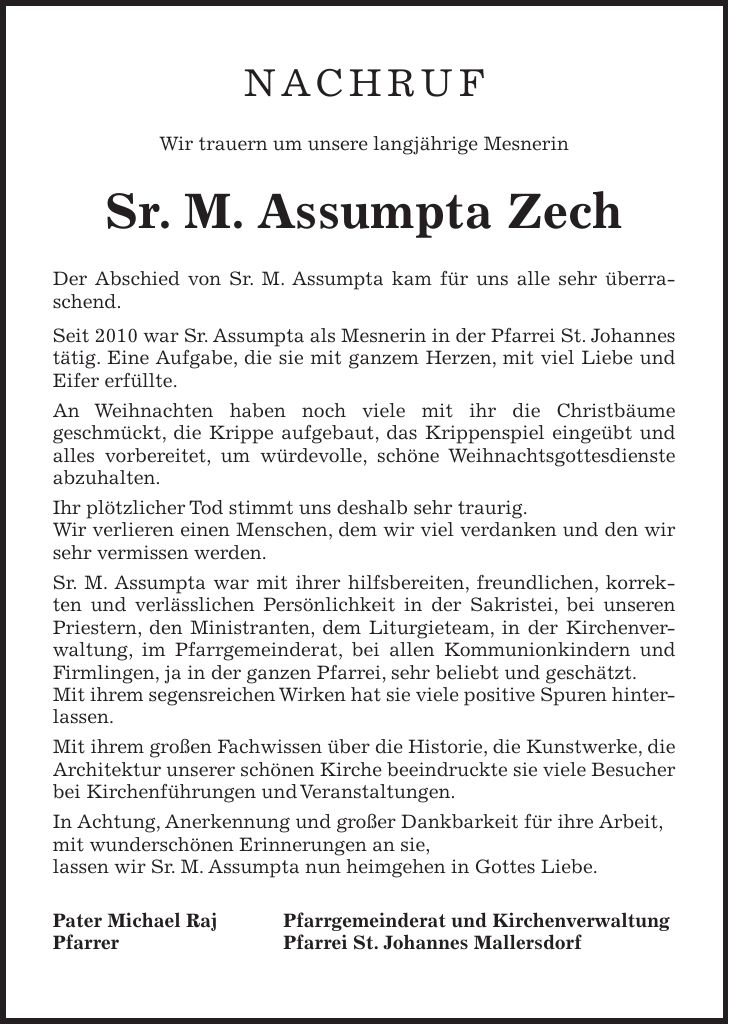 NACHRUF Wir trauern um unsere langjährige Mesnerin Sr. M. Assumpta Zech Der Abschied von Sr. M. Assumpta kam für uns alle sehr überraschend. Seit 2010 war Sr. Assumpta als Mesnerin in der Pfarrei St. Johannes tätig. Eine Aufgabe, die sie mit ganzem Herzen, mit viel Liebe und Eifer erfüllte. An Weihnachten haben noch viele mit ihr die Christbäume geschmückt, die Krippe aufgebaut, das Krippenspiel eingeübt und alles vorbereitet, um würdevolle, schöne Weihnachtsgottesdienste abzuhalten. Ihr plötzlicher Tod stimmt uns deshalb sehr traurig. Wir verlieren einen Menschen, dem wir viel verdanken und den wir sehr vermissen werden. Sr. M. Assumpta war mit ihrer hilfsbereiten, freundlichen, korrekten und verlässlichen Persönlichkeit in der Sakristei, bei unseren Priestern, den Ministranten, dem Liturgieteam, in der Kirchenverwaltung, im Pfarrgemeinderat, bei allen Kommunionkindern und Firmlingen, ja in der ganzen Pfarrei, sehr beliebt und geschätzt. Mit ihrem segensreichen Wirken hat sie viele positive Spuren hinterlassen. Mit ihrem großen Fachwissen über die Historie, die Kunstwerke, die Architektur unserer schönen Kirche beeindruckte sie viele Besucher bei Kirchenführungen und Veranstaltungen. In Achtung, Anerkennung und großer Dankbarkeit für ihre Arbeit, mit wunderschönen Erinnerungen an sie, lassen wir Sr. M. Assumpta nun heimgehen in Gottes Liebe. Pater Michael Raj Pfarrgemeinderat und Kirchenverwaltung Pfarrer Pfarrei St. Johannes Mallersdorf