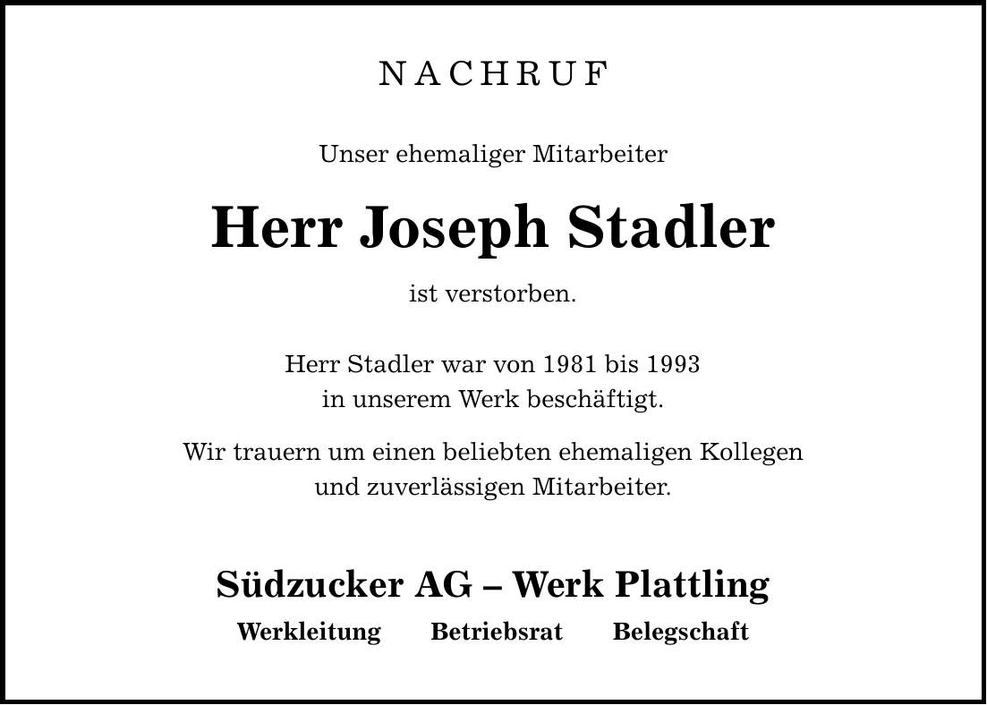 NACHRUFUnser ehemaliger MitarbeiterHerr Joseph Stadlerist verstorben. Herr Stadler war von 1981 bis 1993in unserem Werk beschäftigt. Wir trauern um einen beliebten ehemaligen Kollegenund zuverlässigen Mitarbeiter. Südzucker AG - Werk Plattling Werkleitung Betriebsrat Belegschaft