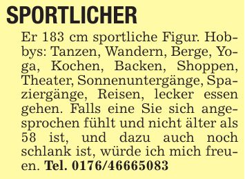 SPORTLICHER Er 183 cm sportliche Figur. Hobbys: Tanzen, Wandern, Berge, Yoga, Kochen, Backen, Shoppen, Theater, Sonnenuntergänge, Spaziergänge, Reisen, lecker essen gehen. Falls eine Sie sich angesprochen fühlt und nicht älter als 58 ist, und dazu auch noch schlank ist, würde ich mich freuen. Tel. ***