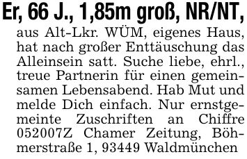 Er, 66 J., 1,85m groß, NR/NT,aus Alt-Lkr. WÜM, eigenes Haus, hat nach großer Enttäuschung das Alleinsein satt. Suche liebe, ehrl., treue Partnerin für einen gemeinsamen Lebensabend. Hab Mut und melde Dich einfach. Nur ernstgemeinte Zuschriften an Chiffre ***Z Chamer Zeitung, Böhmerstraße 1, 93449 Waldmünchen