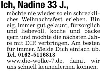 Ich, Nadine 33 J., möchte nie wieder so ein schreckliches Weihnachtsfest erleben. Bin eig. immer gut gelaunt, fürsorglich und liebevoll, koche und backe gern und möchte die nächsten Jahre mit DIR verbringen. Am besten für immer. Melde Dich einfach üb. Tel. ***www.die-wolke-7.de, damit wir uns schnell kennenlernen können.