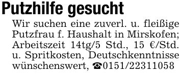 Putzhilfe gesuchtWir suchen eine zuverl. u. fleißige Putzfrau f. Haushalt in Mirskofen; Arbeitszeit 14tg/5 Std., 15 €/Std. u. Spritkosten, Deutschkenntnisse wünschenswert, _***