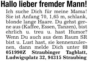 Hallo lieber fremder Mann!Ich suche Dich für meine Mama! Sie ist Anfang 70, 1,65 m, schlank, blonde lange Haare. Du gehst gerne aus (Kaffee, Essen, Tanzen), bist ehrlich u. treu u. hast Humor? Wenn Du auch aus dem Raum SR bist u. Lust hast, sie kennenzulernen, dann melde Dich unter _ ***Z Straubinger Tagblatt, Ludwigsplatz 32, 94315 Straubing