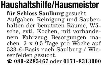 Haushaltshilfe/Hausmeister für Schloss Saulburg gesucht. Aufgaben: Reinigung und Sauberhalten der benutzten Räume, Wäsche, evtl. Kochen, mit vorhandenem Fahrzeug Besorgungen machen. 3 x 0,5 Tage pro Woche auf 538-€-Basis nach Saulburg / Wiesenfelden gesucht. _ *** oder ***