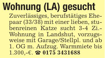 Wohnung (LA) gesuchtZuverlässiges, berufstätiges Ehepaar (33/38) mit einer lieben, stubenreinen Katze sucht 3-4 Zi.- Wohnung in Landshut, vorzugsweise mit Garage/Stellpl. und ab 1. OG m. Aufzug. Warmmiete bis 1.300,-€. _ ***