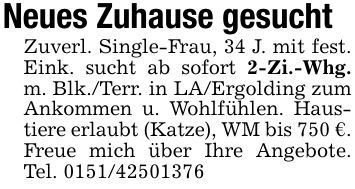 Neues Zuhause gesucht Zuverl. Single-Frau, 34 J. mit fest. Eink. sucht ab sofort 2-Zi.-Whg. m. Blk./Terr. in LA/Ergolding zum Ankommen u. Wohlfühlen. Haustiere erlaubt (Katze), WM bis 750 €.Freue mich über Ihre Angebote. Tel. ***