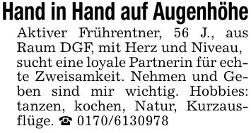 Hand in Hand auf AugenhöheAktiver Frührentner, 56 J., aus Raum DGF, mit Herz und Niveau,sucht eine loyale Partnerin für echte Zweisamkeit. Nehmen und Geben sind mir wichtig. Hobbies: tanzen, kochen, Natur, Kurzausflüge. _ ***