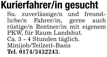 Kurierfahrer/in gesuchtSu. zuverlässige/n und freund- liche/n Fahrer/in, gerne auch rüstige/n Rentner/in mit eigenem PKW, für Raum Landshut.Ca. 3 - 4 Stunden täglich.Minijob/Teilzeit-BasisTel. ***.