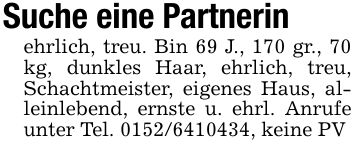 Suche eine Partnerinehrlich, treu. Bin 69 J., 170 gr., 70 kg, dunkles Haar, ehrlich, treu, Schachtmeister, eigenes Haus, alleinlebend, ernste u. ehrl. Anrufe unter Tel. ***, keine PV
