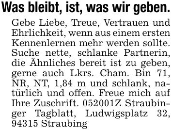 Was bleibt, ist, was wir geben.Gebe Liebe, Treue, Vertrauen und Ehrlichkeit, wenn aus einem ersten Kennenlernen mehr werden sollte. Suche nette, schlanke Partnerin, die Ähnliches bereit ist zu geben, gerne auch Lkrs. Cham. Bin 71, NR, NT, 1,84 m und schlank, natürlich und offen. Freue mich auf Ihre Zuschrift. ***Z Straubinger Tagblatt, Ludwigsplatz 32, 94315 Straubing