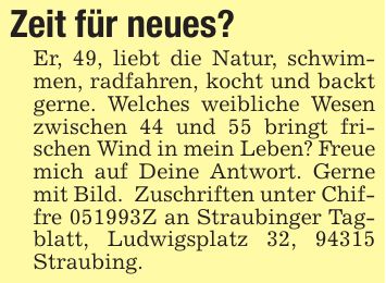 Zeit für neues?Er, 49, liebt die Natur, schwimmen, radfahren, kocht und backt gerne. Welches weibliche Wesen zwischen 44 und 55 bringt frischen Wind in mein Leben? Freue mich auf Deine Antwort. Gerne mit Bild. Zuschriften unter Chiffre ***Z an Straubinger Tagblatt, Ludwigsplatz 32, 94315 Straubing.