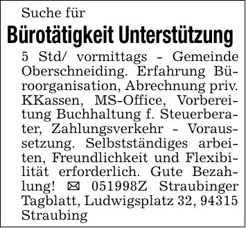 Suche für Bürotätigkeit Unterstützung 5 Std/ vormittags - Gemeinde Oberschneiding. Erfahrung Büroorganisation, Abrechnung priv. KKassen, MS-Office, Vorbereitung Buchhaltung f. Steuerberater, Zahlungsverkehr - Voraussetzung. Selbstständiges arbeiten, Freundlichkeit und Flexibilität erforderlich. Gute Bezahlung! _ ***Z Straubinger Tagblatt, Ludwigsplatz 32, 94315 Straubing