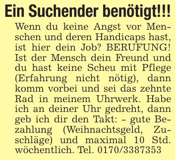 Ein Suchender benötigt!!!Wenn du keine Angst vor Menschen und deren Handicaps hast, ist hier dein Job? BERUFUNG! Ist der Mensch dein Freund und du hast keine Scheu mit Pflege (Erfahrung nicht nötig), dann komm vorbei und sei das zehnte Rad in meinem Uhrwerk. Habe ich an deiner Uhr gedreht, dann geb ich dir den Takt: - gute Bezahlung (Weihnachtsgeld, Zuschläge) und maximal 10 Std. wöchentlich. Tel. ***