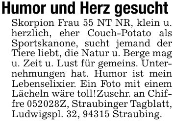 Humor und Herz gesucht Skorpion Frau 55 NT NR, klein u. herzlich, eher Couch-Potato als Sportskanone, sucht jemand der Tiere liebt, die Natur u. Berge mag u. Zeit u. Lust für gemeins. Unternehmungen hat. Humor ist mein Lebenselixier. Ein Foto mit einem Lächeln wäre toll!Zuschr. an Chiffre ***Z, Straubinger Tagblatt, Ludwigspl. 32, 94315 Straubing.