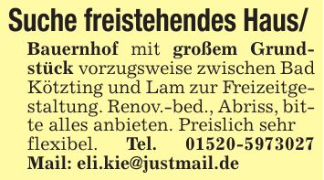 Suche freistehendes Haus/ Bauernhof mit großem Grundstück vorzugsweise zwischen Bad Kötzting und Lam zur Freizeitgestaltung. Renov.-bed., Abriss, bitte alles anbieten. Preislich sehrflexibel. Tel. *** Mail: eli.kie@justmail.de