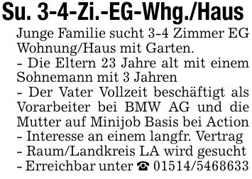 Su. 3-4-Zi.-EG-Whg./Haus Junge Familie sucht 3-4 Zimmer EG Wohnung/Haus mit Garten.- Die Eltern 23 Jahre alt mit einem Sohnemann mit 3 Jahren- Der Vater Vollzeit beschäftigt als Vorarbeiter bei BMW AG und die Mutter auf Minijob Basis bei Action- Interesse an einem langfr. Vertrag- Raum/Landkreis LA wird gesucht- Erreichbar unter _ ***