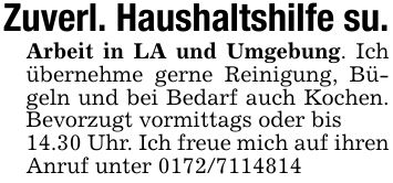 Zuverl. Haushaltshilfe su.Arbeit in LA und Umgebung. Ich übernehme gerne Reinigung, Bügeln und bei Bedarf auch Kochen. Bevorzugt vormittags oder bis14.30 Uhr. Ich freue mich auf ihren Anruf unter ***