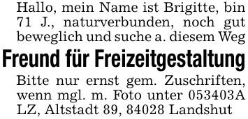 Hallo, mein Name ist Brigitte, bin 71 J., naturverbunden, noch gut beweglich und suche a. diesem WegFreund für FreizeitgestaltungBitte nur ernst gem. Zuschriften, wenn mgl. m. Foto unter ***A LZ, Altstadt 89, 84028 Landshut