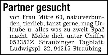 Partner gesuchtvon Frau Mitte 60, naturverbunden, tierlieb, tanzt gerne, mag Urlaube u. alles was zu zweit Spaß macht. Melde dich unter Chiffre ***Z Straubinger Tagblatt, Ludwigspl. 32, 94315 Straubing