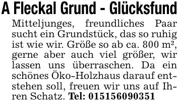 A Fleckal Grund - Glücksfund Mitteljunges, freundliches Paar sucht ein Grundstück, das so ruhig ist wie wir. Größe so ab ca. 800 m², gerne aber auch viel größer, wir lassen uns überraschen. Da ein schönes Öko-Holzhaus darauf entstehen soll, freuen wir uns auf Ihren Schatz. Tel: ***