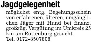 Jagdgelegenheitmöglichst entg. Begehungsschein von erfahrenen, älteren, umgänglichen Jäger mit Hund bei finanz. großzüg. Vergütung im Umkreis 25 km um Rottenburg gesucht.Tel. ***