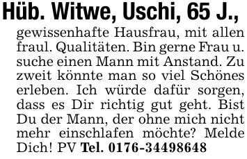 Hüb. Witwe, Uschi, 65 J.,gewissenhafte Hausfrau, mit allen fraul. Qualitäten. Bin gerne Frau u. suche einen Mann mit Anstand. Zu zweit könnte man so viel Schönes erleben. Ich würde dafür sorgen, dass es Dir richtig gut geht. Bist Du der Mann, der ohne mich nicht mehr einschlafen möchte? Melde Dich! PV Tel. ***