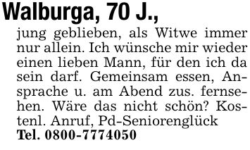Walburga, 70 J.,jung geblieben, als Witwe immer nur allein. Ich wünsche mir wieder einen lieben Mann, für den ich da sein darf. Gemeinsam essen, Ansprache u. am Abend zus. fernsehen. Wäre das nicht schön? Kostenl. Anruf, Pd-SeniorenglückTel. ***
