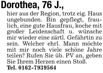 Dorothea, 76 J.,hier aus der Region, trotz eig. Haus ungebunden. Bin gepflegt, fraulich, eine gute Hausfrau, koche mit großer Leidenschaft u. wünsche mir wieder eine zärtl. Gefährtin zu sein. Welcher ehrl. Mann möchte mit mir noch viele schöne Jahre teilen? Rufen Sie üb. PV an, geben Sie Ihrem Herzen einen Stoß.Tel. ***