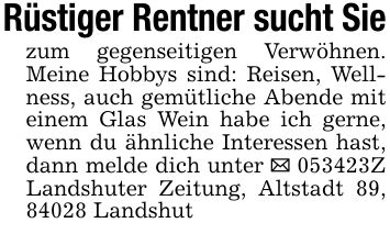 Rüstiger Rentner sucht Siezum gegenseitigen Verwöhnen. Meine Hobbys sind: Reisen, Wellness, auch gemütliche Abende mit einem Glas Wein habe ich gerne, wenn du ähnliche Interessen hast, dann melde dich unter _ ***Z Landshuter Zeitung, Altstadt 89, 84028 Landshut