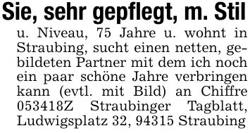 Sie, sehr gepflegt, m. Stilu. Niveau, 75 Jahre u. wohnt in Straubing, sucht einen netten, gebildeten Partner mit dem ich noch ein paar schöne Jahre verbringen kann (evtl. mit Bild) an Chiffre ***Z Straubinger Tagblatt, Ludwigsplatz 32, 94315 Straubing