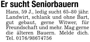 Er sucht Seniorbauern Hans, 59 J., ledig sucht 65-80 jähr. Landwirt, schlank und ohne Bart, gut gebaut, gerne Witwer, für Freundschaft und mehr. Mag gerne die älteren Bauern. Melde dich. Tel. ***