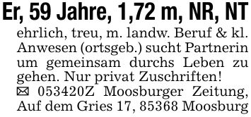 Er, 59 Jahre, 1,72 m, NR, NTehrlich, treu, m. landw. Beruf & kl. Anwesen (ortsgeb.) sucht Partnerin um gemeinsam durchs Leben zu gehen. Nur privat Zuschriften!_ ***Z Moosburger Zeitung, Auf dem Gries 17, 85368 Moosburg