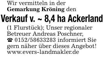 Wir vermitteln in derGemarkung Kröning den Verkauf v. ~ 8,4 ha Ackerland(1 Flurstück); Unser regionalerBetreuer Andreas Poschner, _ *** informiert Sie gern näher über dieses Angebot! www.evers-landmakler.de