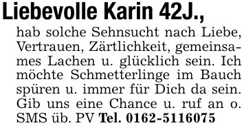 Liebevolle Karin 42J., hab solche Sehnsucht nach Liebe, Vertrauen, Zärtlichkeit, gemeinsames Lachen u. glücklich sein. Ich möchte Schmetterlinge im Bauch spüren u. immer für Dich da sein. Gib uns eine Chance u. ruf an o. SMS üb. PV Tel. ***