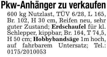Pkw-Anhänger zu verkaufen600 kg Nutzlast, TÜV 6/28, L 165, Br. 102, H 30 cm, Reifen neu, sehr guter Zustand; Erdschaufel für kl. Schlepper, kippbar, Br. 164, T 74,5, H 50 cm; Hobbybandsäge 1m hoch, auf fahrbarem Untersatz; Tel.: ***