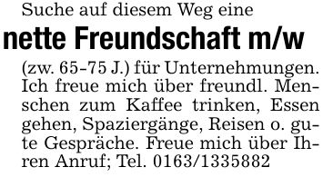 Suche auf diesem Weg einenette Freundschaft m/w(zw. 65-75 J.) für Unternehmungen. Ich freue mich über freundl. Menschen zum Kaffee trinken, Essen gehen, Spaziergänge, Reisen o. gute Gespräche. Freue mich über Ihren Anruf; Tel. ***