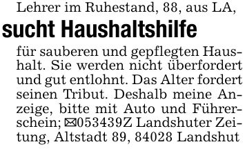 Lehrer im Ruhestand, 88, aus LA, sucht Haushaltshilfefür sauberen und gepflegten Haushalt. Sie werden nicht überfordert und gut entlohnt. Das Alter fordert seinen Tribut. Deshalb meine Anzeige, bitte mit Auto und Führerschein; _***Z Landshuter Zeitung, Altstadt 89, 84028 Landshut