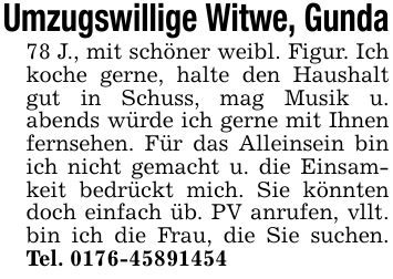 Umzugswillige Witwe, Gunda78 J., mit schöner weibl. Figur. Ich koche gerne, halte den Haushalt gut in Schuss, mag Musik u. abends würde ich gerne mit Ihnen fernsehen. Für das Alleinsein bin ich nicht gemacht u. die Einsamkeit bedrückt mich. Sie könnten doch einfach üb. PV anrufen, vllt. bin ich die Frau, die Sie suchen. Tel. ***