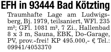EFH in 93444 Bad KötztingTraumhafte Lage am Ludwigsberg, Bj. 1979, teilsaniert, WFl. 235 m²; GFl. 1081 m², 7 Zi., Hallenbad 8 x 3 m, Sauna, EBK, Do-Garage, PV, prov.-frei! KP 495.000,- €, Tel.: ***