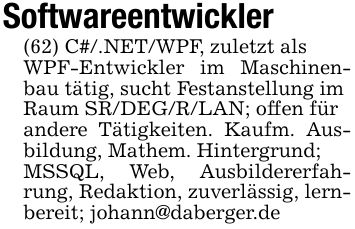 Softwareentwickler(62) C#/.NET/WPF, zuletzt alsWPF-Entwickler im Maschinenbau tätig, sucht Festanstellung imRaum SR/DEG/R/LAN; offen fürandere Tätigkeiten. Kaufm. Ausbildung, Mathem. Hintergrund;MSSQL, Web, Ausbildererfahrung, Redaktion, zuverlässig, lernbereit; johann@daberger.de