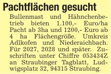 Pachtflächen gesucht Bullenmast und Hähnchenbetrieb bieten 1.100,- Euro/ha Pacht ab 3ha und 1200,- Euro ab 4 ha Flächengröße. Umkreis Adlkofen und Niederaichbach. Für 2027, 2028 und später. Zuschriften unter Chiffre ***Z an Straubinger Tagblatt, Ludwigsplatz 32, 94315 Straubing.